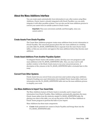 Asset Setup    2-55
About the Mass Additions Interface
You can create assets automatically from information in any other system using Mass
Additions. Oracle Assets is already integrated with Oracle Payables; you can easily
integrate it with other payables systems. You can also use the mass additions process to
convert your assets from an outside system to Oracle Assets.
Important: Plan your conversion carefully and thoroughly, since you
cannot undo it.
Create Assets From Oracle Payables
The Create Mass Additions program creates mass additions from invoice information in
Oracle Payables. The concurrent process places the new mass additions in a holding
area (the table FA_MASS_ADDITIONS) that is separate from the main Oracle Assets
tables, so that you can review and approve the mass additions before they become asset
additions.
Create Asset Additions From Another Payables System
To integrate Oracle Assets with another system, develop your own program to add
mass additions to the FA_MASS_ADDITIONS table. Also, you may want to add
another window to the Oracle Assets menu to run your concurrent process. A
description of the columns in the FA_MASS_ADDITIONS table is included later in this
essay.
Convert From Other Systems
Oracle Assets lets you convert from your previous asset system using mass additions.
Instead of loading your asset information into multiple Oracle Assets tables, load your
information into the FA_MASS_ADDITIONS table and use the mass additions process
to simplify your work.
Use Mass Additions to Import Your Asset Data
The Mass Additions feature of Oracle Assets is normally used to import asset
information from Oracle Payables. Mass Additions automatically populates the many
Oracle Assets tables from the relatively simple FA_MASS_ADDITIONS table. By
placing your data in this table, you can use the power of the Post Mass Additions to
Oracle Assets program to perform the bulk of your import.
Mass Additions has three main components:
• Create: finds potential new assets in Oracle Payables and brings them into the
FA_MASS_ADDITIONS table
 