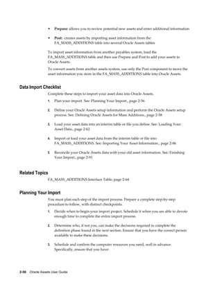 2-56    Oracle Assets User Guide
• Prepare: allows you to review potential new assets and enter additional information
• Post: creates assets by importing asset information from the
FA_MASS_ADDITIONS table into several Oracle Assets tables
To import asset information from another payables system, load the
FA_MASS_ADDITIONS table and then use Prepare and Post to add your assets to
Oracle Assets.
To convert assets from another assets system, use only the Post component to move the
asset information you store in the FA_MASS_ADDITIONS table into Oracle Assets.
Data Import Checklist
Complete these steps to import your asset data into Oracle Assets.
1. Plan your import. See: Planning Your Import., page 2-56
2. Define your Oracle Assets setup information and perform the Oracle Assets setup
process. See: Defining Oracle Assets for Mass Additions., page 2-58
3. Load your asset data into an interim table or file you define. See: Loading Your
Asset Data., page 2-62
4. Import or load your asset data from the interim table or file into
FA_MASS_ADDITIONS. See: Importing Your Asset Information., page 2-86
5. Reconcile your Oracle Assets data with your old asset information. See: Finishing
Your Import., page 2-91
Related Topics
FA_MASS_ADDITIONS Interface Table, page 2-64
Planning Your Import
You must plan each step of the import process. Prepare a complete step-by-step
procedure to follow, with distinct checkpoints.
1. Decide when to begin your import project. Schedule it when you are able to devote
enough time to complete the entire import process.
2. Determine who, if not you, can make the decisions required to complete the
definition phase found in the next section. Ensure that you have the correct person
available to make these decisions.
3. Schedule and confirm the computer resources you need, well in advance.
Specifically, ensure that you have:
 