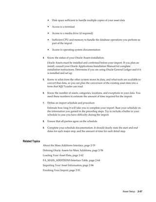 Asset Setup    2-57
• Disk space sufficient to handle multiple copies of your asset data
• Access to a terminal
• Access to a media drive (if required)
• Sufficient CPU and memory to handle the database operations you perform as
part of the import
• Access to operating system documentation
4. Know the status of your Oracle Assets installation.
Oracle Assets must be installed and confirmed before your import. If you plan an
install, consult your Oracle Applications Installation Manual for complete
installation instructions. Determine if you are using Oracle General Ledger and if it
is installed and set up.
5. Know in what form the other system stores its data, and what tools are available to
convert that data, so you can plan the conversion of the existing asset data into a
form that SQL*Loader can read.
6. Know the number of assets, categories, locations, and exceptions in your data. You
need these numbers to estimate the amount of time required for the import.
7. Define an import schedule and procedure.
Estimate how long it will take you to complete your import. Base your schedule on
the information you gained in the preceding steps. Try to include a buffer in your
schedule in case you have difficulty during the import.
8. Ensure that all parties agree on the schedule.
9. Complete your schedule documentation. It should clearly state the start and end
dates for each major step, and the amount of time for each detail step.
Related Topics
About the Mass Additions Interface, page 2-55
Defining Oracle Assets for Mass Additions, page 2-58
Loading Your Asset Data, page 2-62
FA_MASS_ADDITIONS Interface Table, page 2-64
Importing Your Asset Information, page 2-86
Finishing Your Import, page 2-91
 