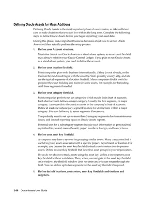 2-58    Oracle Assets User Guide
Defining Oracle Assets for Mass Additions
Defining Oracle Assets is the most important phase of a conversion, so take sufficient
care to make decisions that you can live with in the long term. Complete the following
steps to define Oracle Assets before you begin importing your asset data:
During this phase, make important business decisions about how to define Oracle
Assets and then actually perform the setup process.
1. Define your Account structure.
Most sites do not run Oracle Assets as a stand-alone system, so an account flexfield
may already exist for your Oracle General Ledger. If you plan to run Oracle Assets
as a stand-alone system, you need to define the account.
2. Define your location flexfield.
Most companies plan to do business internationally, if they do not already, so the
location flexfield must begin with the country. State, possibly county, city, and site
are the typical segments of a location flexfield. Many companies find it useful to
pinpoint the exact building and room for some assets, for example, for barcoding.
Add these segments if needed.
3. Define your category flexfield.
Most companies prefer to set up categories which match their chart of accounts.
Each chart account defines a major category. Usually the first segment, or major
category, corresponds to the asset accounts in the company's chart of accounts.
Define at least one subcategory segment to allow for distinctions within a major
category. You can define up to seven segments if necessary.
You probably want to set up no more than 3 category segments due to maintenance
issues, and limited reporting space on Oracle Assets reports.
Potential uses for a subcategory segment include such information as personal/real,
capitalized/expensed, owned/leased, project numbers, foreign, and luxury items.
4. Define your asset key flexfield.
A company may have a system for grouping similar assets. Many companies find it
useful to group assets associated with a specific project, department, or location. For
example, you can use the asset key flexfield to track your construction-in-process
assets. Define an asset key flexfield that describes asset groups in your organization.
If you do not choose to track assets using the asset key, define a one segment asset
key flexfield without validation. Then, when you navigate to the asset key flexfield
on a window, the flexfield window does not open and you can return through the
field. You can define up to ten segments for the asset key flexfield if required.
5. Define default locations, cost centers, asset key flexfield combinations and
suppliers.
 