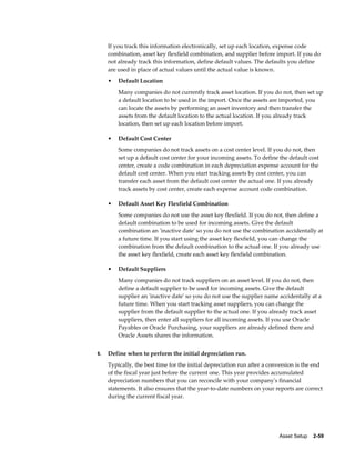 Asset Setup    2-59
If you track this information electronically, set up each location, expense code
combination, asset key flexfield combination, and supplier before import. If you do
not already track this information, define default values. The defaults you define
are used in place of actual values until the actual value is known.
• Default Location
Many companies do not currently track asset location. If you do not, then set up
a default location to be used in the import. Once the assets are imported, you
can locate the assets by performing an asset inventory and then transfer the
assets from the default location to the actual location. If you already track
location, then set up each location before import.
• Default Cost Center
Some companies do not track assets on a cost center level. If you do not, then
set up a default cost center for your incoming assets. To define the default cost
center, create a code combination in each depreciation expense account for the
default cost center. When you start tracking assets by cost center, you can
transfer each asset from the default cost center the actual one. If you already
track assets by cost center, create each expense account code combination.
• Default Asset Key Flexfield Combination
Some companies do not use the asset key flexfield. If you do not, then define a
default combination to be used for incoming assets. Give the default
combination an 'inactive date' so you do not use the combination accidentally at
a future time. If you start using the asset key flexfield, you can change the
combination from the default combination to the actual one. If you already use
the asset key flexfield, create each asset key flexfield combination.
• Default Suppliers
Many companies do not track suppliers on an asset level. If you do not, then
define a default supplier to be used for incoming assets. Give the default
supplier an 'inactive date' so you do not use the supplier name accidentally at a
future time. When you start tracking asset suppliers, you can change the
supplier from the default supplier to the actual one. If you already track asset
suppliers, then enter all suppliers for all incoming assets. If you use Oracle
Payables or Oracle Purchasing, your suppliers are already defined there and
Oracle Assets shares the information.
6. Define when to perform the initial depreciation run.
Typically, the best time for the initial depreciation run after a conversion is the end
of the fiscal year just before the current one. This year provides accumulated
depreciation numbers that you can reconcile with your company's financial
statements. It also ensures that the year-to-date numbers on your reports are correct
during the current fiscal year.
 