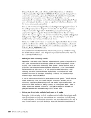 2-60    Oracle Assets User Guide
Decide whether to enter assets with accumulated depreciation, or enter them
without accumulated depreciation and let Oracle Assets calculate it for you. If you
do not enter accumulated depreciation, Oracle Assets calculates the accumulated
depreciation and revaluation reserve if necessary the first time you run
depreciation. If you enter your assets with accumulated depreciation, Oracle Assets
does not recalculate it, unless you make an adjustment to that asset. You must enter
the correct accumulated depreciation.
Year-to-date numbers are important because the Depreciation program expenses all
the catchup depreciation to the period in which it is run. If you enter your assets
without accumulated depreciation, the first time you run depreciation, the
depreciation expense is equal to the accumulated depreciation. The first period
absorbs that one-time expense and, since the result from that period is not be posted
to the general ledger, the general ledger is not affected and your year-to-date
numbers in the next year are correct in Oracle Assets.
When you want to use the values for accumulated depreciation from the old assets
system, you should start with the first period of the current fiscal year. Otherwise,
your year-to-date values will not include the year-to-date depreciation you specify
in the FA_MASS_ADDITIONS table.
You determine the initial depreciation period when you set up your books using
the Book Controls window. Enter the period of your initial depreciation period in
the Current Period Name field.
7. Define your asset numbering scheme.
Determine if you want to use your own asset numbering system, or if you want to
use Oracle Assets automatic numbering system. In either case you must choose a
starting value for automatic numbering in the System Controls window. Even if
you do not use automatic numbering for the conversion, Oracle Assets uses the
value internally as the ASSET_ID, so you must still choose the starting value
carefully. You must use a value that is large enough to leave sufficient asset
numbers unclaimed by automatic numbering. However, you cannot use asset
numbers larger than 2,000,000,000.
If you do use automatic numbering, enter a value on the System Controls window
that is the starting value you want to use plus the number of assets you are
converting. By entering a value larger than you use for any conversion asset, you
ensure that Oracle Assets does not try to assign an existing asset ASSET_ID to a
newly added asset after the conversion. Using specific ranges of numbers for
groups of assets makes it easier to keep track of related items.
8. Define your depreciation methods for all assets in all books.
Determine the depreciation methods for all assets in all books. Oracle Assets seeds
most depreciation methods, but you must enter any customized method. Decide
what depreciation method, prorate convention, and other depreciation rules will be
used for each asset in each book. You must set up the depreciation methods and
 