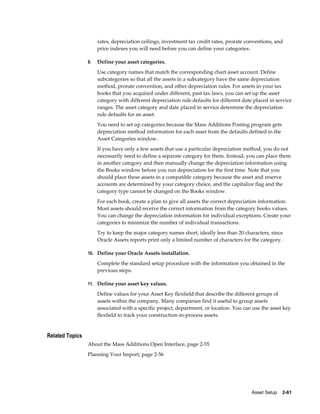 Asset Setup    2-61
rates, depreciation ceilings, investment tax credit rates, prorate conventions, and
price indexes you will need before you can define your categories.
9. Define your asset categories.
Use category names that match the corresponding chart asset account. Define
subcategories so that all the assets in a subcategory have the same depreciation
method, prorate convention, and other depreciation rules. For assets in your tax
books that you acquired under different, past tax laws, you can set up the asset
category with different depreciation rule defaults for different date placed in service
ranges. The asset category and date placed in service determine the depreciation
rule defaults for an asset.
You need to set up categories because the Mass Additions Posting program gets
depreciation method information for each asset from the defaults defined in the
Asset Categories window.
If you have only a few assets that use a particular depreciation method, you do not
necessarily need to define a separate category for them. Instead, you can place them
in another category and then manually change the depreciation information using
the Books window before you run depreciation for the first time. Note that you
should place these assets in a compatible category because the asset and reserve
accounts are determined by your category choice, and the capitalize flag and the
category type cannot be changed on the Books window.
For each book, create a plan to give all assets the correct depreciation information.
Most assets should receive the correct information from the category books values.
You can change the depreciation information for individual exceptions. Create your
categories to minimize the number of individual transactions.
Try to keep the major category names short, ideally less than 20 characters, since
Oracle Assets reports print only a limited number of characters for the category.
10. Define your Oracle Assets installation.
Complete the standard setup procedure with the information you obtained in the
previous steps.
11. Define your asset key values.
Define values for your Asset Key flexfield that describe the different groups of
assets within the company. Many companies find it useful to group assets
associated with a specific project, department, or location. You can use the asset key
flexfield to track your construction-in-process assets.
Related Topics
About the Mass Additions Open Interface, page 2-55
Planning Your Import, page 2-56
 
