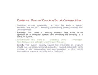 Causes and Harms of Computer Security Vulnerabilities
• Computer security vulnerability can harm five kinds of system
securities that include: Reliability, confidentiality, entirety, usability, and
undeniableness.
• Reliability: This refers to reducing incorrect false alarm in the
operation of a computer system and enhancing the efficiency of a
computer system.
• Confidentiality: This refers to protecting users' information
from disclosure and getting by unauthorized third party.
• Entirety: This system security requires that information or programs
should not be forged, tampered, deleted or inserted deliberately in the
process of stor ing,operation and communication. In other words,
information or programs cannot be lost or destroyed.
 
