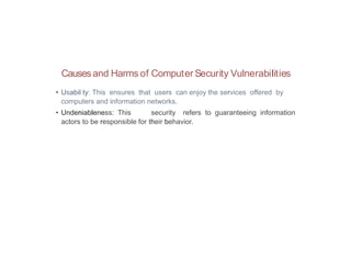 Causes and Harms of Computer Security Vulnerabilities
• Usabil ty: This ensures that users can enjoy the services offered by
computers and information networks.
• Undeniableness: This security refers to guaranteeing information
actors to be responsible for their behavior.
 
