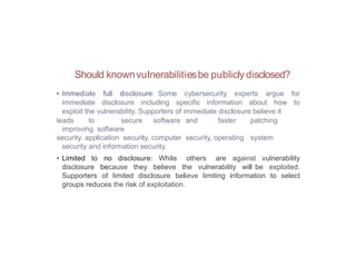 Should knownvulnerabilitiesbe publiclydisclosed?
• Immediate full disclosure: Some cybersecurity experts argue for
immediate disclosure including specific information about how to
exploit the vulnerability. Supporters of immediate disclosure believe it
leads to secure software and faster patching
improving software
security, application security, computer security, operating system
security and information security.
• Limited to no disclosure: While others are against vulnerability
disclosure because they believe the vulnerability will be exploited.
Supporters of limited disclosure believe limiting information to select
groups reduces the risk of exploitation.
 