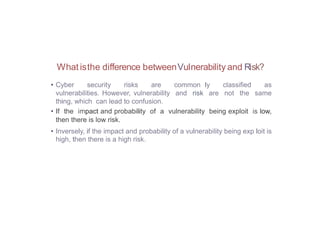 What isthe difference betweenVulnerability and Risk?
• Cyber security risks are common ly classified as
vulnerabilities. However, vulnerability and risk are not the same
thing, which can lead to confusion.
• If the impact and probability of a vulnerability being exploit is low,
then there is low risk.
• Inversely, if the impact and probability of a vulnerability being exp loit is
high, then there is a high risk.
 