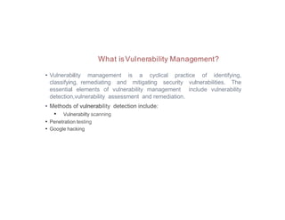 What isVulnerability Management?
• Vulnerability management is a cyclical practice of identifying,
classifying, remediating and mitigating security vulnerabilities. The
essential elements of vulnerability management include vulnerability
detection,vulnerability assessment and remediation.
• Methods of vulnerability detection include:
• Vulnerabilty scanning
• Penetration testing
• Google hacking
 