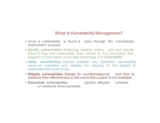 What isVulnerability Management?
• Once a vulnerability is found, it goes through the vulnerability
assessment process:
• Identify vulnerabilities: Analyzing network scans, pen test results,
firewa ll logs, and vulnerability scan results to find anomalies that
suggest a cyber attack could take advantage of a vulnerability.
• Verify vulnerabilities: Decide whether the identified vulnerability
could be exploited and classify the severity of the exploit to
understand the level of risk
• Mitigate vulnerabilities: Decide on countermeasures and how to
measure their effectiveness in the event that a patch is not available.
• Remediate vulnerabilities: Update affected software
or hardware where possible.
 