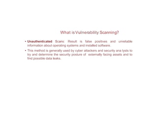 What isVulnerability Scanning?
• Unauthenticated Scans: Result is false positives and unreliable
information about operating systems and installed software.
• This method is generally used by cyber attackers and security ana lysts to
try and determine the security posture of externally facing assets and to
find possible data leaks.
 