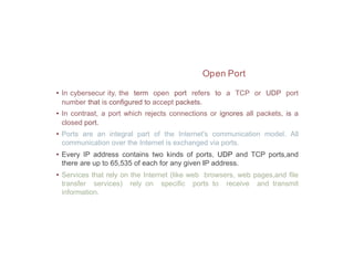 Open Port
• In cybersecur ity, the term open port refers to a TCP or UDP port
number that is configured to accept packets.
• In contrast, a port which rejects connections or ignores all packets, is a
closed port.
• Ports are an integral part of the Internet's communication model. All
communication over the Internet is exchanged via ports.
• Every IP address contains two kinds of ports, UDP and TCP ports,and
there are up to 65,535 of each for any given IP address.
• Services that rely on the Internet (like web browsers, web pages,and file
transfer services) rely on specific ports to receive and transmit
information.
 