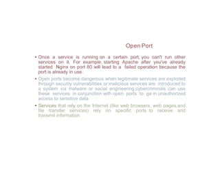 Open Port
• Once a service is running on a certain port, you can't run other
services on it. For example, starting Apache after you've already
started Nginx on port 80 will lead to a failed operation because the
port is already in use.
• Open ports become dangerous when legitimate services are exploited
through security vulnerabilities or malicious services are introduced to
a system via malware or social engineering,cybercriminals can use
these services in conjunction with open ports to ga in unauthorized
access to sensitive data.
• Services that rely on the Internet (like web browsers, web pages,and
file transfer services) rely on specific ports to receive and
transmit information.
 