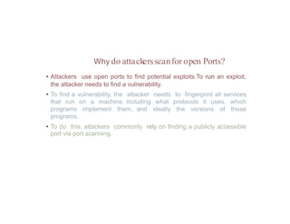 Why do attackersscanfor open Ports?
• Attackers use open ports to find potential exploits.To run an exploit,
the attacker needs to find a vulnerability.
• To find a vulnerability, the attacker needs to fingerprint all services
that run on a machine, including what protocols it uses, which
programs implement them, and ideally the versions of those
programs.
• To do this, attackers commonly rely on finding a publicly accessible
port via port scanning.
 