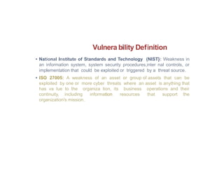 Vulnera bility Definition
• National Institute of Standards and Technology (NIST}: Weakness in
an information system, system security procedures,inter nal controls, or
implementation that could be exploited or triggered by a threat source.
• ISO 27005: A weakness of an asset or group of assets that can be
exploited by one or more cyber threats where an asset is anything that
has va lue to the organiza tion, its business operations and their
continuity, including information resources that support the
organization's mission.
 