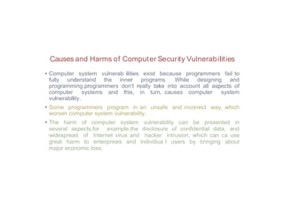 Causes and Harms of Computer Security Vulnerabilities
• Computer system vulnerab ilities exist because programmers fail to
fully understand the inner programs. While designing and
programming,programmers don't really take into account all aspects of
computer systems and this, in turn, causes computer system
vulnerability.
• Some programmers program in an unsafe and incorrect way, which
worsen computer system vulnerability.
• The harm of computer system vulnerability can be presented in
several aspects,for example,the disclosure of confidential data, and
widespread of Internet virus and hacker intrusion, which can ca use
great harm to enterprises and individua l users by bringing about
major economic loss.
 