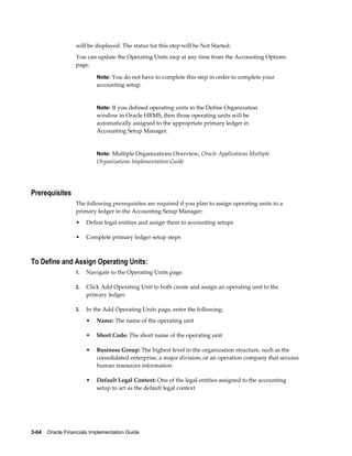 3-64    Oracle Financials Implementation Guide
will be displayed. The status for this step will be Not Started.
You can update the Operating Units step at any time from the Accounting Options
page.
Note: You do not have to complete this step in order to complete your
accounting setup.
Note: If you defined operating units in the Define Organization
window in Oracle HRMS, then those operating units will be
automatically assigned to the appropriate primary ledger in
Accounting Setup Manager.
Note: Multiple Organizations Overview, Oracle Applications Multiple
Organizations Implementation Guide
Prerequisites
The following prerequisites are required if you plan to assign operating units to a
primary ledger in the Accounting Setup Manager:
• Define legal entities and assign them to accounting setups
• Complete primary ledger setup steps
To Define and Assign Operating Units:
1. Navigate to the Operating Units page.
2. Click Add Operating Unit to both create and assign an operating unit to the
primary ledger.
3. In the Add Operating Units page, enter the following:
• Name: The name of the operating unit
• Short Code: The short name of the operating unit
• Business Group: The highest level in the organization structure, such as the
consolidated enterprise, a major division, or an operation company that secures
human resources information
• Default Legal Context: One of the legal entities assigned to the accounting
setup to act as the default legal context
 