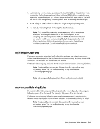 Using Accounting Setup Manager    3-65
4. Alternatively, you can create operating units by clicking Open Organization Form
to open the Define Organization window in Oracle HRMS. When you define your
operating unit and assign it to a primary ledger and default legal context, you will
be able to view the operating unit assignment from Accounting Setup Manager.
5. Click Apply or Add Another to define and assign multiple operating units.
6. To mark the Operating Units step complete, click Complete.
Note: Once you add an operating unit to a primary ledger, you cannot
remove it. You can prevent the use of that operating unit by not
assigning it to a Security Profile in Oracle HRMS. For more information
on security profiles, see Implementing Multiple Organization Support,
Oracle Applications Multiple Organizations Implementation Guide Oracle
Applications Multiple Organizations Implementation Guide.
Intercompany Accounts
If using an accounting setup that has legal entities assigned and balancing segment
values have been assigned to the legal entities, the Intercompany Accounts step will be
displayed. The status for this step will be Not Started.
Update the Intercompany Accounts step to account for transactions across legal entities.
Note: You do not have to complete this step in order to complete your
accounting setup. You can update this step at any time from the
Accounting Options page.
Note: Intercompany Balancing, Oracle Financials Implementation Guide
Intracompany Balancing Rules
If you enabled the Intracompany Balancing option for your ledger, the Intracompany
Balancing step will be displayed. The status for this step will be Not Started.
Update the Intracompany Balancing step to define rules to balance journal entries
between balancing segment values that are assigned to the same legal entity or ledger.
Note: You do not have to complete this step in order to complete your
accounting setup. You can update this step at any time from the
Accounting Options page.
 