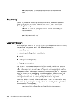 3-66    Oracle Financials Implementation Guide
Note: Intracompany Balancing Rules, Oracle Financials Implementation
Guide
Sequencing
Sequencing allows you to define accounting and reporting sequencing options for
ledgers and reporting currencies. You can update this step at any time from the
Accounting Options page.
Note: It is not necessary to complete this step in order to complete your
accounting setup.
Note: Sequencing, page 3-66
Secondary Ledgers
Secondary ledgers represent the primary ledger's accounting data in another accounting
representation that differs in one or more of the following ways:
• chart of accounts
• accounting calendar/period type combination
• currency
• subledger accounting method
• ledger processing options
Use secondary ledgers for supplementary purposes, such as consolidation, statutory
reporting, or adjustments for one or more legal entities within the same accounting
setup. For example, use a primary ledger for corporate accounting purposes that uses
the corporate chart of accounts and subledger accounting method, and use a secondary
ledger for statutory reporting purposes that uses the statutory chart of accounts and
subledger accounting method. This allows you to maintain both a corporate and
statutory representation of the same legal entity's transactions in parallel.
Assign one or more secondary ledgers to each primary ledger for an accounting setup.
The secondary ledgers assigned can only perform the accounting for the legal entities
within the same accounting setup.
Note: If an additional ledger is needed to perform accounting across
 