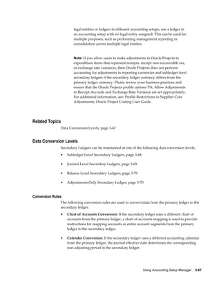 Using Accounting Setup Manager    3-67
legal entities or ledgers in different accounting setups, use a ledger in
an accounting setup with no legal entity assigned. This can be used for
multiple purposes, such as performing management reporting or
consolidation across multiple legal entities.
Note: If you allow users to make adjustments in Oracle Projects to
expenditure items that represent receipts, receipt non-recoverable tax,
or exchange rate variances, then Oracle Projects does not perform
accounting for adjustments in reporting currencies and subledger level
secondary ledgers if the secondary ledger currency differs from the
primary ledger currency. Please review your business practices and
ensure that the Oracle Projects profile options PA: Allow Adjustments
to Receipt Accruals and Exchange Rate Variance are set appropriately.
For additional information, see: Profile Restrictions to Supplier Cost
Adjustments, Oracle Project Costing User Guide.
Related Topics
Data Conversion Levels, page 3-67
Data Conversion Levels
Secondary Ledgers can be maintained at one of the following data conversion levels:
• Subledger Level Secondary Ledgers, page 3-68
• Journal Level Secondary Ledgers, page 3-69
• Balance Level Secondary Ledgers, page 3-70
• Adjustments Only Secondary Ledger, page 3-70
Conversion Rules
The following conversion rules are used to convert data from the primary ledger to the
secondary ledger:
• Chart of Accounts Conversion: If the secondary ledger uses a different chart of
accounts from the primary ledger, a chart of accounts mapping is used to provide
instructions for mapping accounts or entire account segments from the primary
ledger to the secondary ledger.
• Calendar Conversion: If the secondary ledger uses a different accounting calendar
from the primary ledger, the journal effective date determines the corresponding
non-adjusting period in the secondary ledger.
 