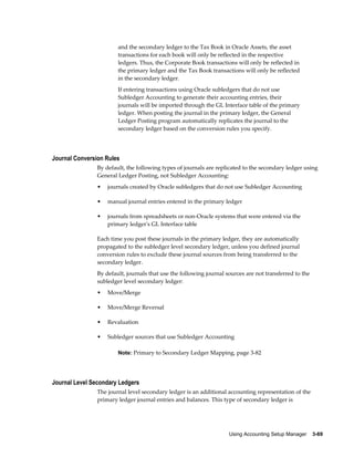 Using Accounting Setup Manager    3-69
and the secondary ledger to the Tax Book in Oracle Assets, the asset
transactions for each book will only be reflected in the respective
ledgers. Thus, the Corporate Book transactions will only be reflected in
the primary ledger and the Tax Book transactions will only be reflected
in the secondary ledger.
If entering transactions using Oracle subledgers that do not use
Subledger Accounting to generate their accounting entries, their
journals will be imported through the GL Interface table of the primary
ledger. When posting the journal in the primary ledger, the General
Ledger Posting program automatically replicates the journal to the
secondary ledger based on the conversion rules you specify.
Journal Conversion Rules
By default, the following types of journals are replicated to the secondary ledger using
General Ledger Posting, not Subledger Accounting:
• journals created by Oracle subledgers that do not use Subledger Accounting
• manual journal entries entered in the primary ledger
• journals from spreadsheets or non-Oracle systems that were entered via the
primary ledger's GL Interface table
Each time you post these journals in the primary ledger, they are automatically
propagated to the subledger level secondary ledger, unless you defined journal
conversion rules to exclude these journal sources from being transferred to the
secondary ledger.
By default, journals that use the following journal sources are not transferred to the
subledger level secondary ledger:
• Move/Merge
• Move/Merge Reversal
• Revaluation
• Subledger sources that use Subledger Accounting
Note: Primary to Secondary Ledger Mapping, page 3-82
Journal Level Secondary Ledgers
The journal level secondary ledger is an additional accounting representation of the
primary ledger journal entries and balances. This type of secondary ledger is
 