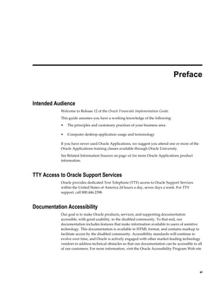     xi
 
Preface
Intended Audience
Welcome to Release 12 of the Oracle Financials Implementation Guide.
This guide assumes you have a working knowledge of the following:
• The principles and customary practices of your business area.
• Computer desktop application usage and terminology
If you have never used Oracle Applications, we suggest you attend one or more of the
Oracle Applications training classes available through Oracle University.
See Related Information Sources on page xii for more Oracle Applications product
information.
TTY Access to Oracle Support Services
Oracle provides dedicated Text Telephone (TTY) access to Oracle Support Services
within the United States of America 24 hours a day, seven days a week. For TTY
support, call 800.446.2398.
Documentation Accessibility
Our goal is to make Oracle products, services, and supporting documentation
accessible, with good usability, to the disabled community. To that end, our
documentation includes features that make information available to users of assistive
technology. This documentation is available in HTML format, and contains markup to
facilitate access by the disabled community. Accessibility standards will continue to
evolve over time, and Oracle is actively engaged with other market-leading technology
vendors to address technical obstacles so that our documentation can be accessible to all
of our customers. For more information, visit the Oracle Accessibility Program Web site
 