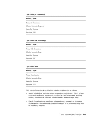 Using Accounting Setup Manager    3-77
Legal Entity: US (Subsidiary)
Primary Ledger
Name: US Operations
Chart of Accounts: Corporate
Calendar: Monthly
Currency: USD
Legal Entity: U.K. (Subsidiary)
Primary Ledger
Name: U.K. Operations
Chart of Accounts: Corp.
Calendar: Monthly
Currency: GBP
Legal Entity: None
Primary Ledger
Name: Consolidation
Chart of Accounts: Corp.
Calendar: Monthly
Currency: EUR
With this configuration, perform balance transfer consolidations as follows:
• Assign balance level reporting currencies, using the euro currency (EUR), to both
the primary ledgers for legal entities, US and U.K. Each balance level reporting
currency maintains the translated balances for each respective legal entity.
• Use GL Consolidation to transfer the balances directly from each of the balance
level reporting currencies to the consolidation ledger in an accounting setup with
no legal entity assigned.
 