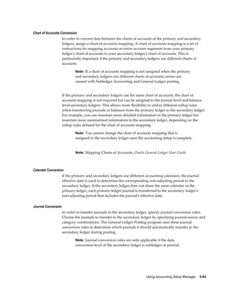 Using Accounting Setup Manager    3-83
Chart of Accounts Conversion
In order to convert data between the charts of accounts of the primary and secondary
ledgers, assign a chart of accounts mapping. A chart of accounts mapping is a set of
instructions for mapping accounts or entire account segments from your primary
ledger's chart of accounts to your secondary ledger's chart of accounts. This is
particularly important if the primary and secondary ledgers use different charts of
accounts.
Note: If a chart of accounts mapping is not assigned when the primary
and secondary ledgers use different charts of accounts, errors are
caused with Subledger Accounting and General Ledger posting.
If the primary and secondary ledgers use the same chart of accounts, the chart of
accounts mapping is not required but can be assigned to the journal level and balance
level secondary ledgers. This allows more flexibility to utilize different rollup rules
when transferring journals or balances from the primary ledger to the secondary ledger.
For example, you can maintain more detailed information in the primary ledger but
maintain more summarized information in the secondary ledger, depending on the
rollup rules defined for the chart of accounts mapping.
Note: You cannot change the chart of accounts mapping that is
assigned to the secondary ledger once the accounting setup is complete.
Note: Mapping Charts of Accounts, Oracle General Ledger User Guide
Calendar Conversion
If the primary and secondary ledgers use different accounting calendars, the journal
effective date is used to determine the corresponding non-adjusting period in the
secondary ledger. If the secondary ledger does not share the same calendar as the
primary ledger, each primary ledger journal is transferred to the secondary ledger's
non-adjusting period that includes the journal's effective date.
Journal Conversion
In order to transfer journals to the secondary ledger, specify journal conversion rules.
Choose the journals to transfer to the secondary ledger by specifying journal source and
category combinations. The General Ledger Posting program uses these journal
conversion rules to determine which journals it should automatically transfer to the
secondary ledger during posting.
Note: Journal conversion rules are only applicable if the data
conversion level of the secondary ledger is subledger or journal.
 