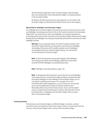 Using Accounting Setup Manager    3-85
Run Revaluation separately in the secondary ledger. General Ledger
does not automatically convert the primary ledger's revaluation journal
to the secondary ledger.
By default, all other journal sources and categories are converted to the
secondary ledger as indicated by the Other journal source and category.
Special Note for Subledger Level Secondary Ledgers
For subledger level secondary ledgers, the journal sources for transaction sources that
use Subledger Accounting must be set to No in the Transfer Journals to this Secondary
ledger field. Any journal source that uses Subledger Accounting to generate its
accounting entries must not be converted to the secondary ledger using General Ledger
Posting because Subledger Accounting automatically performs the conversion for these
subledger journals.
Warning: If you incorrectly choose Yes in the Transfer Journals to this
Secondary Ledger field for any transaction source that uses Subledger
Accounting, the journal will be double-counted; once by Subledger
Accounting and once by General Ledger Posting. You will need to
reverse the journal in General Ledger.
Note: To find all transaction sources that integrate with Subledger
Accounting, query them in the Subledger Application form that is
accessed from the Subledger Accounting Setup menu.
Note: Subledger Accounting Options, page 3-63
Note: If integrating with transaction sources that do not use Subledger
Accounting and you want General Ledger posting to maintain journals
from these subledgers in the subledger level secondary ledger, do not
use Oracle's seeded journal sources. For example, if you use a
non-Oracle Receivables application, you can create your own journal
source for that application instead of using the seeded source
Receivables that is reserved for Oracle sources. If you use the seeded
source to import data from third party systems, those journals will not
be transferred to a subledger level secondary ledger when you post
them in the primary ledger.
Currency Conversion
If the primary and secondary ledger use different ledger currencies, currency
conversion rules are required to instruct the system on how to convert data from the
currency of the primary ledger to the currency of the secondary ledger.
 