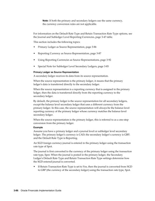 3-86    Oracle Financials Implementation Guide
Note: If both the primary and secondary ledgers use the same currency,
the currency conversion rules are not applicable.
For information on the Default Rate Type and Retain Transaction Rate Type options, see
the Journal and Subledger Level Reporting Currencies, page 3-47 table.
This section includes the following topics:
• Primary Ledger as Source Representation, page 3-86
• Reporting Currency as Source Representation, page 3-87
• Using Reporting Currencies as Source Representations, page 3-92
• Special Note for Subledger Level Secondary Ledgers, page 3-85
Primary Ledger as Source Representation
A secondary ledger receives its data from its source representation.
When the source representation is the primary ledger, it means that the primary
ledger's data is transferred directly to the secondary ledger.
When the source representation is a reporting currency that is assigned to the primary
ledger, then the data is transferred directly from the reporting currency to the
secondary ledger.
By default, the primary ledger is the source representation for all secondary ledgers,
except the balance level secondary ledger that uses a different currency from the
primary ledger. In this case, the source representation will always be the balance level
reporting currency of the primary ledger whose currency matches the balance level
secondary ledger.
When the source representation is the primary ledger, this is referred to as a one-step
conversion from the primary ledger.
Example
Assume you have a primary ledger and a journal level or subledger level secondary
ledger. The primary ledger's currency is CAD; the secondary ledger's currency is GBP;
and the Default Rate Type is Reporting.
An SGD foreign currency journal is entered in the primary ledger using the transaction
rate type of Spot.
The journal is first converted to the currency of the primary ledger using the transaction
rate type, Spot. When the journal is posted in the primary ledger, the Secondary
Ledger's Default Rate Type and Retain Transaction Rate Type settings determine how
the SGD entered journal is converted.
• If Retain Transaction Rate Type is set to Yes, then the journal is converted from SGD
to GBP (the currency of the secondary ledger) using the transaction rate type, Spot.
 