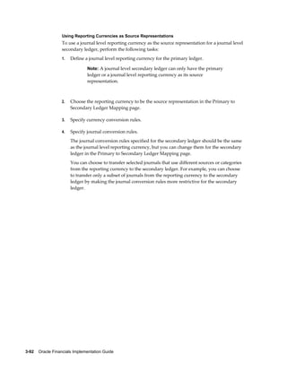 3-92    Oracle Financials Implementation Guide
Using Reporting Currencies as Source Representations
To use a journal level reporting currency as the source representation for a journal level
secondary ledger, perform the following tasks:
1. Define a journal level reporting currency for the primary ledger.
Note: A journal level secondary ledger can only have the primary
ledger or a journal level reporting currency as its source
representation.
2. Choose the reporting currency to be the source representation in the Primary to
Secondary Ledger Mapping page.
3. Specify currency conversion rules.
4. Specify journal conversion rules.
The journal conversion rules specified for the secondary ledger should be the same
as the journal level reporting currency, but you can change them for the secondary
ledger in the Primary to Secondary Ledger Mapping page.
You can choose to transfer selected journals that use different sources or categories
from the reporting currency to the secondary ledger. For example, you can choose
to transfer only a subset of journals from the reporting currency to the secondary
ledger by making the journal conversion rules more restrictive for the secondary
ledger.
 