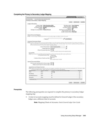 Using Accounting Setup Manager    3-93
Completing the Primary to Secondary Ledger Mapping
Prerequisites
The following prerequisites are required to complete the primary to secondary ledger
mapping step:
• A chart of accounts mapping must be defined in General Ledger if the secondary
ledger uses a different chart of accounts
Note: Mapping Charts of Accounts, Oracle General Ledger User Guide
 