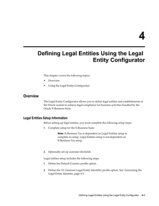 Defining Legal Entities Using the Legal Entity Configurator    4-1
4
Defining Legal Entities Using the Legal
Entity Configurator
This chapter covers the following topics:
• Overview
• Using the Legal Entity Configurator
Overview
The Legal Entity Configurator allows you to define legal entities and establishments in
the Oracle system to achieve legal compliance for business activities handled by the
Oracle E-Business Suite.
Legal Entities Setup Information
Before setting up legal entities, you must complete the following setup steps:
1. Complete setup for the E-Business Suite
Note: E-Business Tax is dependent on Legal Entities setup to
complete its setup. Legal Entities setup is not dependent on
E-Business Tax setup.
2. Optionally set up customer flexfields
Legal entities setup includes the following steps:
1. Define the Default Country profile option.
2. Define the LE: Generate Legal Entity Identifier profile option. See: Generating the
Legal Entity Identifer, page 4-5.
 