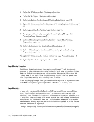 4-2    Oracle Financials Implementation Guide
3. Define the HZ: Generate Party Number profile option.
4. Define the LE: Change Effectivity profile option.
5. Define jurisdictions. See: Creating and Updating Jurisdictions, page 4-17
6. Optionally define authorities See: Creating and Updating Legal Authorities, page 4-
18
7. Define legal entities. See: Creating Legal Entities, page 4-6.
8. Assign legal entities to ledgers using the Accounting Setup Manager. See:
Accounting Setup Manager, page 3-1
9. Define additional registrations for legal entities if required. See: Creating
Registrations, page 4-14.
10. Define establishments. See: Creating Establishments, page 4-9.
11. Define additional registrations for establishments if required. See: Creating
Registrations, page 4-14.
12. Optionally define associated business entities. See: Legal Associations, page 4-5
13. Optionally define balancing segments for establishments.
Legal Entity Reporting
Legal Entity Reporting enhances the reporting capabilities of Oracle Applications
products by allowing you to report at the legal entity level. Legal reports filter the data
based on the legal entity stamped on the transactions (for example, AP Invoices, AR
Transactions, etc.) or based on the ledger/balancing segment value that is associated
with a legal entity through the Accounting Setup Manager.
When reporting by the legal entity, you can submit the report for all legal entities even
if the MO: Security Profile profile option does not include all operating units.
Legal Entities
A legal entity is a clearly identified entity, which is given rights and responsibilities
under commercial law, through registration with the country's appropriate legal
authority. These rights and responsibilities are enforceable through the judicial system.
A legal entity generally has the right to own property and trade, and the responsibility
to repay debt and comply with labor law. Legal entities are responsible to account for
themselves to company regulators, taxation authorities, and owners according to rules
specified in the relevant legislation.
The legal entity belongs to the organization's own corporate legal structure (enterprise).
 