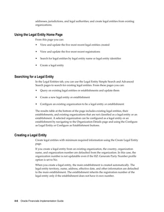 4-6    Oracle Financials Implementation Guide
addresses, jurisdictions, and legal authorities; and create legal entities from existing
organizations.
Using the Legal Entity Home Page
From this page you can:
• View and update the five most recent legal entities created
• View and update the five most recent registrations
• Search for legal entities by legal entity name or legal entity identifier
• Create a legal entity
Searching for a Legal Entity
In the Legal Entities tab, you can use the Legal Entity Simple Search and Advanced
Search pages to search for existing legal entities. From these pages you can:
• Query on existing legal entities or establishments and update them
• Create a new legal entity or establishment
• Configure an existing organization to be a legal entity or establishment
The results table at the bottom of the page includes existing legal entities, their
establishments, and existing organizations that are not classified as a legal entity or an
establishment. A selected organization can be configured as a legal entity or an
establishment by navigating to the Organization Details page and using the Configure
as Legal Entity or Configure as Establishment buttons.
Creating a Legal Entity
Create legal entities with minimum required information using the Create Legal Entity
page.
If you create a legal entity from an existing organization, the country, organization
name, and organization number are defaulted from the organization. In this case, the
organization number is not updatable even if the HZ: Generate Party Number profile
option is set to No.
When you create a legal entity, the main establishment is created automatically. The
legal entity territory, name, address, effective date, and other information are defaulted
to the main establishment. The establishment inherits the registration number of the
legal entity only if the establishment does not have it own number.
 