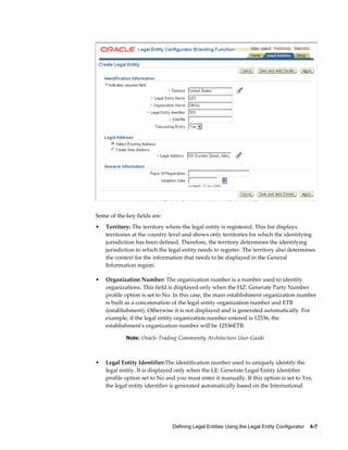 Defining Legal Entities Using the Legal Entity Configurator    4-7
Some of the key fields are:
• Territory: The territory where the legal entity is registered. This list displays
territories at the country level and shows only territories for which the identifying
jurisdiction has been defined. Therefore, the territory determines the identifying
jurisdiction to which the legal entity needs to register. The territory also determines
the context for the information that needs to be displayed in the General
Information region.
• Organization Number: The organization number is a number used to identify
organizations. This field is displayed only when the HZ: Generate Party Number
profile option is set to No. In this case, the main establishment organization number
is built as a concatenation of the legal entity organization number and ETB
(establishment). Otherwise it is not displayed and is generated automatically. For
example, if the legal entity organization number entered is 12536, the
establishment's organization number will be 12536ETB.
Note: Oracle Trading Community Architecture User Guide
• Legal Entity Identifier:The identification number used to uniquely identify the
legal entity. It is displayed only when the LE: Generate Legal Entity Identifier
profile option set to No and you must enter it manually. If this option is set to Yes,
the legal entity identifier is generated automatically based on the International
 