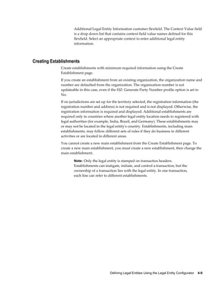 Defining Legal Entities Using the Legal Entity Configurator    4-9
Additional Legal Entity Information customer flexfield. The Context Value field
is a drop down list that contains context field value names defined for this
flexfield. Select an appropriate context to enter additional legal entity
information.
Creating Establishments
Create establishments with minimum required information using the Create
Establishment page.
If you create an establishment from an existing organization, the organization name and
number are defaulted from the organization. The organization number is not
updateable in this case, even if the HZ: Generate Party Number profile option is set to
No.
If no jurisdictions are set up for the territory selected, the registration information (the
registration number and address) is not required and is not displayed. Otherwise, the
registration information is required and displayed. Additional establishments are
required only in countries where another legal entity location needs to registered with
legal authorities (for example, India, Brazil, and Germany). These establishments may
or may not be located in the legal entity's country. Establishments, including main
establishments, may follow different sets of rules if they do business in different
activities or are located in different areas.
You cannot create a new main establishment from the Create Establishment page. To
create a new main establishment, you must create a new establishment, then change the
main establishment.
Note: Only the legal entity is stamped on transactios headers.
Establishments can instigate, initiate, and control a transaction, but the
ownership of a transaction lies with the legal entity. In one transaction,
each line can refer to different establishments.
 