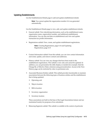 Defining Legal Entities Using the Legal Entity Configurator    4-13
Updating Establishments
Use the Establishments Details page to add and update establishment details
Note: You cannot update the organization number if it was generated
automatically.
Use the Establishment Details page to view, add, and update establishment details.
• General subtab: View identifying information, such as the establishment name,
organization name, organization number, and additional establishment
information. You can also end date an establishment and view and update
transaction tax profile information.
• Registrations subtab: View, create, and update establishment registrations.
Note: Creating Registrations, page 4-14 and Updating
Registrations, page 4-15
• Contact Information subtab: From this subtab, you can view contact information
and create, update, and remove contacts and addresses.
• History subtab: You can view any changes that have been made to the
establishment registrations. This subtab is view only and cannot be updated. In
addition, you can personalize the table display as needed (for example, hide the
Change By or Effective Dates columns) using personalization. Access to the View
History page can be restricted by roles via permission sets.
• Associated Business Entities subtab: This subtab provides functionality to maintain
associations between the following types of business entities and the establishment
that is being updated:
• Operating unit
• Ship-to location
• Bill-to location
• Inventory organization
• Inventory location
These associations are built on the base of the Legal Associations feature and are
maintained mainly for purposes of tax calculation.
• Balancing Segments subtab: This subtab is available in the context of particular
 