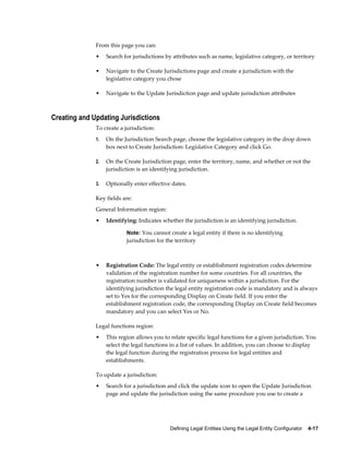Defining Legal Entities Using the Legal Entity Configurator    4-17
From this page you can:
• Search for jurisdictions by attributes such as name, legislative category, or territory
• Navigate to the Create Jurisdictions page and create a jurisdiction with the
legislative category you chose
• Navigate to the Update Jurisdiction page and update jurisdiction attributes
Creating and Updating Jurisdictions
To create a jurisdiction:
1. On the Jurisdiction Search page, choose the legislative category in the drop down
box next to Create Jurisdiction: Legislative Category and click Go.
2. On the Create Jurisdiction page, enter the territory, name, and whether or not the
jurisdiction is an identifying jurisdiction.
3. Optionally enter effective dates.
Key fields are:
General Information region:
• Identifying: Indicates whether the jurisdiction is an identifying jurisdiction.
Note: You cannot create a legal entity if there is no identifying
jurisdiction for the territory
• Registration Code: The legal entity or establishment registration codes determine
validation of the registration number for some countries. For all countries, the
registration number is validated for uniqueness within a jurisdiction. For the
identifying jurisdiction the legal entity registration code is mandatory and is always
set to Yes for the corresponding Display on Create field. If you enter the
establishment registration code, the corresponding Display on Create field becomes
mandatory and you can select Yes or No.
Legal functions region:
• This region allows you to relate specific legal functions for a given jurisdiction. You
select the legal functions in a list of values. In addition, you can choose to display
the legal function during the registration process for legal entities and
establishments.
To update a jurisdiction:
• Search for a jurisdiction and click the update icon to open the Update Jurisdiction
page and update the jurisdiction using the same procedure you use to create a
 