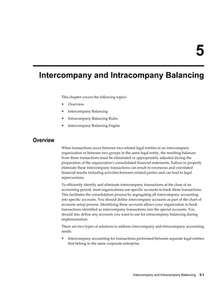 Intercompany and Intracompany Balancing    5-1
5
Intercompany and Intracompany Balancing
This chapter covers the following topics:
• Overview
• Intercompany Balancing
• Intracompany Balancing Rules
• Intercompany Balancing Engine
Overview
When transactions occur between two related legal entities in an intercompany
organization or between two groups in the same legal entity, the resulting balances
from these transactions must be eliminated or appropriately adjusted during the
preparation of the organization's consolidated financial statements. Failure to properly
eliminate these intercompany transactions can result in erroneous and overstated
financial results including activities between related parties and can lead to legal
repercussions.
To efficiently identify and eliminate intercompany transactions at the close of an
accounting period, most organizations use specific accounts to book these transactions.
This facilitates the consolidation process by segregating all intercompany accounting
into specific accounts. You should define intercompany accounts as part of the chart of
accounts setup process. Identifying these accounts allows your organization to book
transactions identified as intercompany transactions into the special accounts. You
should also define any accounts you want to use for intracompany balancing during
implementation.
There are two types of solutions to address intercompany and intracompany accounting
needs:
• Intercompany accounting for transactions performed between separate legal entities
that belong to the same corporate enterprise.
 