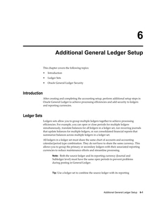 Additional General Ledger Setup    6-1
6
Additional General Ledger Setup
This chapter covers the following topics:
• Introduction
• Ledger Sets
• Oracle General Ledger Security
Introduction
After creating and completing the accounting setup, perform additional setup steps in
Oracle General Ledger to achieve processing efficiencies and add security to ledgers
and reporting currencies.
Ledger Sets
Ledgers sets allow you to group multiple ledgers together to achieve processing
efficiencies. For example, you can open or close periods for multiple ledgers
simultaneously, translate balances for all ledgers in a ledger set, run recurring journals
that update balances for multiple ledgers, or run consolidated financial reports that
summarize balances across multiple ledgers in a ledger set.
All ledgers in a ledger set must share the same chart of accounts and accounting
calendar/period type combination. They do not have to share the same currency. This
allows you to group the primary or secondary ledgers with their associated reporting
currencies to reduce maintenance efforts and streamline processing.
Note: Both the source ledger and its reporting currency (Journal and
Subledger level) must have the same open periods to prevent problems
during posting in General Ledger.
Tip: Use a ledger set to combine the source ledger with its reporting
 