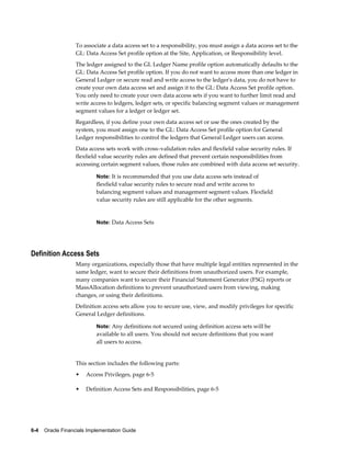 6-4    Oracle Financials Implementation Guide
To associate a data access set to a responsibility, you must assign a data access set to the
GL: Data Access Set profile option at the Site, Application, or Responsibility level.
The ledger assigned to the GL Ledger Name profile option automatically defaults to the
GL: Data Access Set profile option. If you do not want to access more than one ledger in
General Ledger or secure read and write access to the ledger's data, you do not have to
create your own data access set and assign it to the GL: Data Access Set profile option.
You only need to create your own data access sets if you want to further limit read and
write access to ledgers, ledger sets, or specific balancing segment values or management
segment values for a ledger or ledger set.
Regardless, if you define your own data access set or use the ones created by the
system, you must assign one to the GL: Data Access Set profile option for General
Ledger responsibilities to control the ledgers that General Ledger users can access.
Data access sets work with cross–validation rules and flexfield value security rules. If
flexfield value security rules are defined that prevent certain responsibilities from
accessing certain segment values, those rules are combined with data access set security.
Note: It is recommended that you use data access sets instead of
flexfield value security rules to secure read and write access to
balancing segment values and management segment values. Flexfield
value security rules are still applicable for the other segments.
Note: Data Access Sets
Definition Access Sets
Many organizations, especially those that have multiple legal entities represented in the
same ledger, want to secure their definitions from unauthorized users. For example,
many companies want to secure their Financial Statement Generator (FSG) reports or
MassAllocation definitions to prevent unauthorized users from viewing, making
changes, or using their definitions.
Definition access sets allow you to secure use, view, and modify privileges for specific
General Ledger definitions.
Note: Any definitions not secured using definition access sets will be
available to all users. You should not secure definitions that you want
all users to access.
This section includes the following parts:
• Access Privileges, page 6-5
• Definition Access Sets and Responsibilities, page 6-5
 