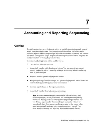 Accounting and Reporting Sequencing    7-1
7
Accounting and Reporting Sequencing
Overview
Typically, enterprises carry the journal entries in multiple journals to a single general
ledger for reporting purposes. Enterprises manually record the journal entries in
journals (physical books), assign unique sequence numbers for each entry, and transfer
the entries to the general ledger. Sequence numbering the journal entries simplifies the
cumbersome task of tracing the journal entries.
Sequence numbering journal entries enables you to:
• Have gapless sequence numbers.
• Sequentially number subledger journal entries. You can generate a sequence
number for journal entries created by subledger accounting, before transferring
them to general ledger.
• Sequence number general ledger journal entries.
• Assign sequencing rules to subledger and general ledger journal entries within the
context of a ledger and ledger currency combination.
• Generate reports based on the sequence numbers.
• Sequentially number deferred expense accounting.
Note: You can choose to sequence journals for ledgers (primary and
secondary ledgers) and/or journal level and subledger level reporting
currencies. If using journal or subledger level reporting currencies and
you defined sequences for the source ledger, such as the primary or
secondary ledger, the sequence number generated for the source ledger
is not automatically assigned to the reporting currency journal. You
must set up accounting and reporting sequences separately for the
 