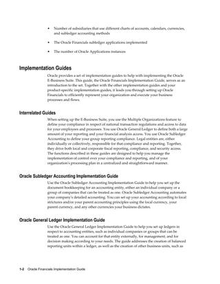 1-2    Oracle Financials Implementation Guide
• Number of subsidiaries that use different charts of accounts, calendars, currencies,
and subledger accounting methods
• The Oracle Financials subledger applications implemented
• The number of Oracle Applications instances
Implementation Guides
Oracle provides a set of implementation guides to help with implementing the Oracle
E-Business Suite. This guide, the Oracle Financials Implementation Guide, serves as an
introduction to the set. Together with the other implementation guides and your
product-specific implementation guides, it leads you through setting up Oracle
Financials to efficiently represent your organization and execute your business
processes and flows.
Interrelated Guides
When setting up the E-Business Suite, you use the Multiple Organizations feature to
define your compliance in respect of national transaction regulations and access to data
for your employees and processes. You use Oracle General Ledger to define both a large
amount of your reporting and your financial analysis access. You use Oracle Subledger
Accounting to define your group reporting compliance. Legal entities are, either
individually or collectively, responsible for that compliance and reporting. Together,
they drive both local and corporate fiscal reporting, compliance, and security access.
The functions described in these guides are designed to help you manage the
implementation of control over your compliance and reporting, and of your
organization's processing plan in a centralized and straightforward manner.
Oracle Subledger Accounting Implementation Guide
Use the Oracle Subledger Accounting Implementation Guide to help you set up the
document bookkeeping for an accounting entity, either an individual company or a
group of companies that can be treated as one. Oracle Subledger Accounting automates
your company's detailed accounting. You can set up your accounting according to local
strictures and/or your parent accounting principles using the local currency, your
parent currency, and any other currencies your business dictates.
Oracle General Ledger Implementation Guide
Use the Oracle General Ledger Implementation Guide to help you set up ledgers in
respect to accounting entities, such as individual companies or groups that can be
treated as one. You can account for that entity externally, for management, and for
decision making according to your needs. The guide addresses the creation of balanced
reporting units within a ledger, as well as the creation of other business units, such as
 