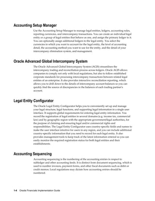 1-4    Oracle Financials Implementation Guide
Accounting Setup Manager
Use the Accounting Setup Manager to manage legal entities, ledgers, accounting rules,
reporting currencies, and intercompany transactions. You can create an individual legal
entity or a group of legal entities that behave as one, and assign the primary ledger to it.
You can optionally assign additional ledgers to the legal entity. You select the
currencies in which you want to account for the legal entity, the level of accounting
detail, the accounting method you want to use for the entity, and the detail of your
intercompany elimination system, and management.
Oracle Advanced Global Intercompany System
The Oracle Advanced Global Intercompany System (AGIS) streamlines the
intercompany trading and reconciliation process across ledgers. Oracle AGIS allows
companies to comply not only with local regulations, but also to follow established
corporate standards for processing intercompany transactions between related legal
entities of an enterprise. It also provides interactive reconciliation reporting, which
allows you to drill down to the details of intercompany account balances so you can
quickly find the source of discrepancies in the balances of each trading partner's
account.
Legal Entity Configurator
The Oracle Legal Entity Configurator helps you to conveniently set up and manage
your legal structure, legal functions, and supporting legal information in a single user
interface. It supports global requirements for entering legal entity information. You
record the registration of legal entities in several domains (e.g. income tax, commercial
law) and by geographic region with the appropriate government/legal authorities, for
the purpose of claiming and ensuring legal and/or commercial rights and
responsibilities. The Legal Entity Configurator uses country-specific fields and names to
make the user interface intuitive for users in any region, and you can include additional
country-specific information that you need to record for each legal entity. It also
provides management tools to keep track of the latest information entered so you can
easily monitor the required registration status for both legal entities and their
establishments.
Accounting Sequencing
Accounting sequencing is the numbering of the accounting entries in respect to
subledger and other accounting feeds. It is distinct from document sequencing, which is
used to number invoices, payment forms, and other fiscal documents such as debit or
credit memos. Local regulations may dictate how accounting entries should be
numbered.
 