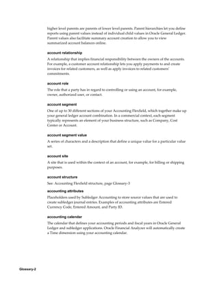 Glossary-2
higher level parents are parents of lower level parents. Parent hierarchies let you define
reports using parent values instead of individual child values in Oracle General Ledger.
Parent values also facilitate summary account creation to allow you to view
summarized account balances online.
account relationship
A relationship that implies financial responsibility between the owners of the accounts.
For example, a customer account relationship lets you apply payments to and create
invoices for related customers, as well as apply invoices to related customers'
commitments.
account role
The role that a party has in regard to controlling or using an account, for example,
owner, authorized user, or contact.
account segment
One of up to 30 different sections of your Accounting Flexfield, which together make up
your general ledger account combination. In a commercial context, each segment
typically represents an element of your business structure, such as Company, Cost
Center or Account.
account segment value
A series of characters and a description that define a unique value for a particular value
set.
account site
A site that is used within the context of an account, for example, for billing or shipping
purposes.
account structure
See: Accounting Flexfield structure, page Glossary-3
accounting attributes
Placeholders used by Subledger Accounting to store source values that are used to
create subledger journal entries. Examples of accounting attributes are Entered
Currency Code, Entered Amount, and Party ID.
accounting calendar
The calendar that defines your accounting periods and fiscal years in Oracle General
Ledger and subledger applications. Oracle Financial Analyzer will automatically create
a Time dimension using your accounting calendar.
 