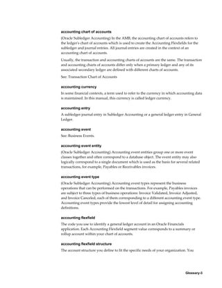 Glossary-3
accounting chart of accounts
(Oracle Subledger Accounting) In the AMB, the accounting chart of accounts refers to
the ledger's chart of accounts which is used to create the Accounting Flexfields for the
subledger and journal entries. All journal entries are created in the context of an
accounting chart of accounts.
Usually, the transaction and accounting charts of accounts are the same. The transaction
and accounting charts of accounts differ only when a primary ledger and any of its
associated secondary ledger are defined with different charts of accounts.
See: Transaction Chart of Accounts
accounting currency
In some financial contexts, a term used to refer to the currency in which accounting data
is maintained. In this manual, this currency is called ledger currency.
accounting entry
A subledger journal entry in Subledger Accounting or a general ledger entry in General
Ledger.
accounting event
See: Business Events.
accounting event entity
(Oracle Subledger Accounting) Accounting event entities group one or more event
classes together and often correspond to a database object. The event entity may also
logically correspond to a single document which is used as the basis for several related
transactions, for example, Payables or Receivables invoices.
accounting event type
(Oracle Subledger Accounting) Accounting event types represent the business
operations that can be performed on the transactions. For example, Payables invoices
are subject to three types of business operations: Invoice Validated, Invoice Adjusted,
and Invoice Canceled, each of them corresponding to a different accounting event type.
Accounting event types provide the lowest level of detail for assigning accounting
definitions.
accounting flexfield
The code you use to identify a general ledger account in an Oracle Financials
application. Each Accounting Flexfield segment value corresponds to a summary or
rollup account within your chart of accounts.
accounting flexfield structure
The account structure you define to fit the specific needs of your organization. You
 