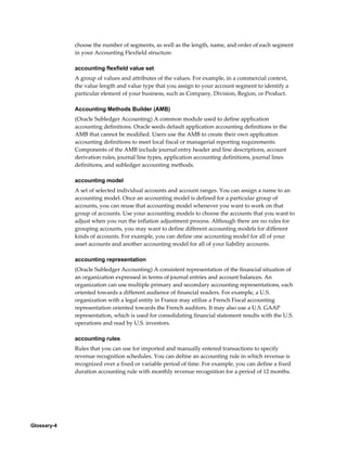 Glossary-4
choose the number of segments, as well as the length, name, and order of each segment
in your Accounting Flexfield structure.
accounting flexfield value set
A group of values and attributes of the values. For example, in a commercial context,
the value length and value type that you assign to your account segment to identify a
particular element of your business, such as Company, Division, Region, or Product.
Accounting Methods Builder (AMB)
(Oracle Subledger Accounting) A common module used to define application
accounting definitions. Oracle seeds default application accounting definitions in the
AMB that cannot be modified. Users use the AMB to create their own application
accounting definitions to meet local fiscal or managerial reporting requirements.
Components of the AMB include journal entry header and line descriptions, account
derivation rules, journal line types, application accounting definitions, journal lines
definitions, and subledger accounting methods.
accounting model
A set of selected individual accounts and account ranges. You can assign a name to an
accounting model. Once an accounting model is defined for a particular group of
accounts, you can reuse that accounting model whenever you want to work on that
group of accounts. Use your accounting models to choose the accounts that you want to
adjust when you run the inflation adjustment process. Although there are no rules for
grouping accounts, you may want to define different accounting models for different
kinds of accounts. For example, you can define one accounting model for all of your
asset accounts and another accounting model for all of your liability accounts.
accounting representation
(Oracle Subledger Accounting) A consistent representation of the financial situation of
an organization expressed in terms of journal entries and account balances. An
organization can use multiple primary and secondary accounting representations, each
oriented towards a different audience of financial readers. For example, a U.S.
organization with a legal entity in France may utilize a French Fiscal accounting
representation oriented towards the French auditors. It may also use a U.S. GAAP
representation, which is used for consolidating financial statement results with the U.S.
operations and read by U.S. investors.
accounting rules
Rules that you can use for imported and manually entered transactions to specify
revenue recognition schedules. You can define an accounting rule in which revenue is
recognized over a fixed or variable period of time. For example, you can define a fixed
duration accounting rule with monthly revenue recognition for a period of 12 months.
 