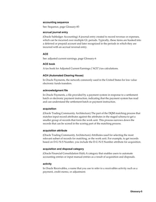 Glossary-5
accounting sequence
See: Sequence, page Glossary-83
accrual journal entry
(Oracle Subledger Accounting) A journal entry created to record revenue or expenses,
which can be incurred over multiple GL periods. Typically, these items are booked into
a deferred or prepaid account and later recognized in the periods in which they are
incurred with an accrual reversal entry.
ACE
See: adjusted current earnings, page Glossary-6
ACE book
A tax book for Adjusted Current Earnings ("ACE") tax calculations.
ACH (Automated Clearing House)
In Oracle Payments, the network commonly used in the United States for low value
electronic funds transfers.
acknowledgment file
In Oracle Payments, a file provided by a payment system in response to a settlement
batch or electronic payment instruction, indicating that the payment system has read
and can understand the settlement batch or payment instruction.
acquisition
(Oracle Trading Community Architecture) The part of the DQM matching process that
matches input record attributes against the attributes in the staged schema to get a
smaller group of records that form the work unit. This process narrows down the
records that can be scored in the scoring part of the matching process.
acquisition attribute
(Oracle Trading Community Architecture) Attributes used for selecting the most
relevant subset of records for matching, or the work unit. For example, to get records
based on D-U-N-S Number, you include the D-U-N-S Number attribute for acquisition.
acquisition and disposal category
(Oracle Financial Consolidation Hub) A category that enables users to automate
accounting entries or input manual entries as a result of acquisition and disposals.
activity
In Oracle Receivables, a name that you use to refer to a receivables activity such as a
payment, credit memo, or adjustment.
 