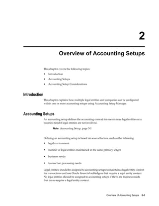 Overview of Accounting Setups    2-1
2
Overview of Accounting Setups
This chapter covers the following topics:
• Introduction
• Accounting Setups
• Accounting Setup Considerations
Introduction
This chapter explains how multiple legal entities and companies can be configured
within one or more accounting setups using Accounting Setup Manager.
Accounting Setups
An accounting setup defines the accounting context for one or more legal entities or a
business need if legal entities are not involved.
Note: Accounting Setup, page 3-1
Defining an accounting setup is based on several factors, such as the following:
• legal environment
• number of legal entities maintained in the same primary ledger
• business needs
• transaction processing needs
Legal entities should be assigned to accounting setups to maintain a legal entity context
for transactions and use Oracle financial subledgers that require a legal entity context.
No legal entities should be assigned to accounting setups if there are business needs
that do no require a legal entity context.
 