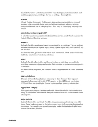 Glossary-6
In Oracle Advanced Collections, events that occur during a customer interaction, such
as taking a payment, submitting a dispute, or sending a dunning letter.
adapter
(Oracle Trading Community Architecture) A device that enables different pieces of
software to be compatible. In the context of address validation, adapters facilitate
integration between the TCA Registry and a third party or a deploying company data
source.
adjusted current earnings ("ACE")
A set of depreciation rules defined by United States tax law. Oracle Assets supports the
Adjusted Current Earnings tax rules.
advance
In Oracle Payables, an advance is a prepayment paid to an employee. You can apply an
advance to an employee expense report during expense report entry, once you fully pay
the advance.
In Oracle Payables, payments made before work commences, which are not necessarily
tied to the completion of a task or a milestone.
agent
In Oracle Payables, Receivables and General Ledger, an individual responsible for
providing goods or services or authorizing their provision to another government entity
or recipient.
In Oracle Cash Management, the customer name or supplier name on a bank statement
line.
aggregate balance
The sum of the end-of-day balances for a range of days. There are three types of
aggregate balances: period-to-date (PTD), quarter-to-date (QTD), and year-to-date
(YTD). All three are stored in the General Ledger database for every calendar day.
aggregation category
The Aggregation category creates consolidated financial results for each consolidation
entity. It writes to the consolidation entity the summation of data for all children across
all categories.
aging buckets
In Oracle Receivables and Oracle Payables, time periods you define to age your debit
items. Aging buckets are used in the Aging reports to see both current and outstanding
debit items. For example, you can define an aging bucket that includes all debit items
that are 1 to 30 days past due.
 